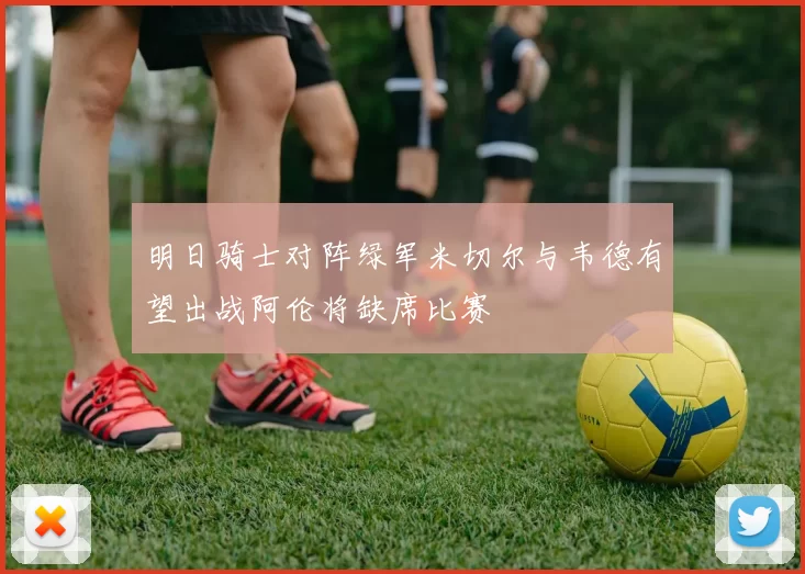 明日骑士对阵绿军米切尔与韦德有望出战阿伦将缺席比赛