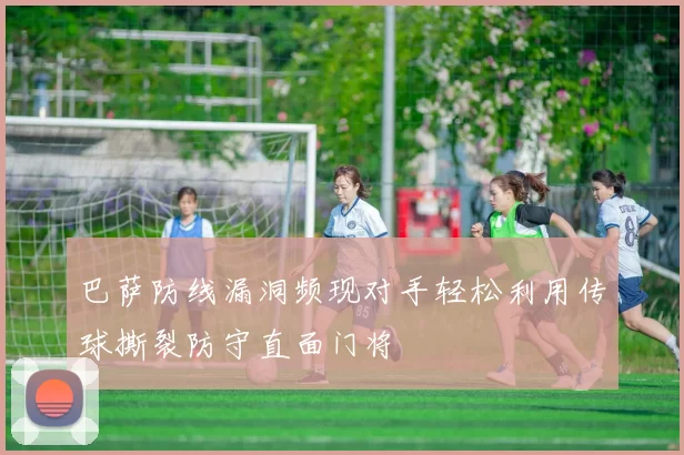 巴萨防线漏洞频现对手轻松利用传球撕裂防守直面门将