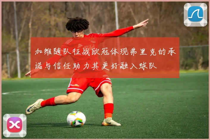 加维随队征战欧冠体现弗里克的承诺与信任助力其更好融入球队
