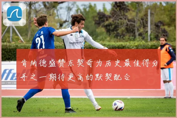 肯纳德盛赞东契奇为历史最佳得分手之一期待更高的默契配合