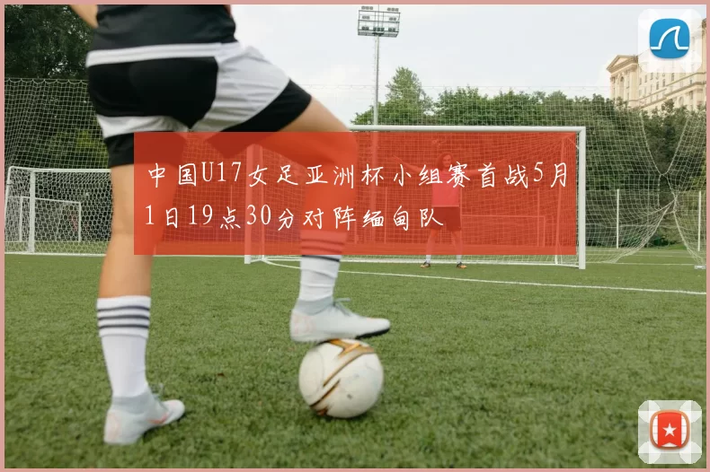 中国U17女足亚洲杯小组赛首战5月1日19点30分对阵缅甸队