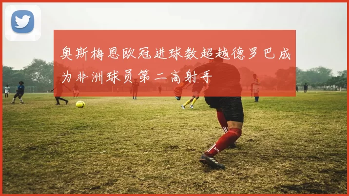 奥斯梅恩欧冠进球数超越德罗巴成为非洲球员第二高射手
